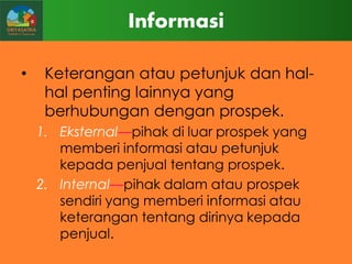 Informasi
•

Keterangan atau petunjuk dan halhal penting lainnya yang
berhubungan dengan prospek.
1. Eksternal—pihak di luar prospek yang
memberi informasi atau petunjuk
kepada penjual tentang prospek.
2. Internal—pihak dalam atau prospek
sendiri yang memberi informasi atau
keterangan tentang dirinya kepada
penjual.

 