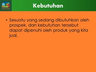 Kebutuhan
• Sesuatu yang sedang dibutuhkan oleh
prospek, dan kebutuhan tersebut
dapat dipenuhi oleh produk yang kita
jual.

 