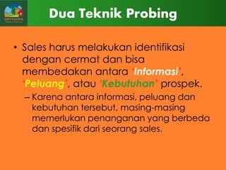 Dua Teknik Probing
• Sales harus melakukan identifikasi
dengan cermat dan bisa
membedakan antara „Informasi‟,
„Peluang‟, atau „Kebutuhan‟ prospek.
– Karena antara informasi, peluang dan
kebutuhan tersebut, masing-masing
memerlukan penanganan yang berbeda
dan spesifik dari seorang sales.

 