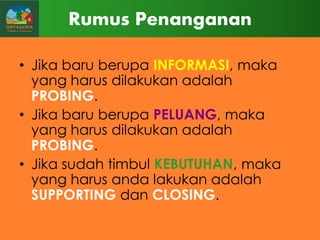 Rumus Penanganan
• Jika baru berupa INFORMASI, maka
yang harus dilakukan adalah
PROBING.
• Jika baru berupa PELUANG, maka
yang harus dilakukan adalah
PROBING.
• Jika sudah timbul KEBUTUHAN, maka
yang harus anda lakukan adalah
SUPPORTING dan CLOSING.

 
