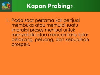 Kapan Probing?
1. Pada saat pertama kali penjual
membuka atau memulai suatu
interaksi proses menjual untuk
menyelidiki atau mencari tahu latar
belakang, peluang, dan kebutuhan
prospek.

 