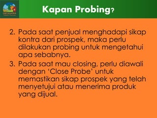 Kapan Probing?
2. Pada saat penjual menghadapi sikap
kontra dari prospek, maka perlu
dilakukan probing untuk mengetahui
apa sebabnya.
3. Pada saat mau closing, perlu diawali
dengan „Close Probe‟ untuk
memastikan sikap prospek yang telah
menyetujui atau menerima produk
yang dijual.

 
