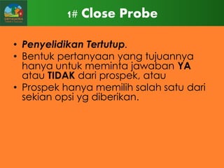 1# Close Probe
• Penyelidikan Tertutup.
• Bentuk pertanyaan yang tujuannya
hanya untuk meminta jawaban YA
atau TIDAK dari prospek, atau
• Prospek hanya memilih salah satu dari
sekian opsi yg diberikan.

 