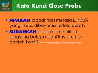 Kata Kunci Close Probe
• APAKAH bapak/ibu merasa DP 30%
yang harus dibayar 6x terlalu berat?
• SUDAHKAH bapak/ibu melihat
langsung betapa cantiknya rumah
contoh kami? Meminta prospek memilih alternatif

 