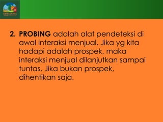 2. PROBING adalah alat pendeteksi di
awal interaksi menjual. Jika yg kita
hadapi adalah prospek, maka
interaksi menjual dilanjutkan sampai
tuntas. Jika bukan prospek,
dihentikan saja.

 