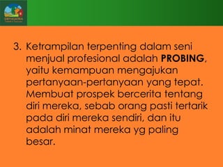 3. Ketrampilan terpenting dalam seni
menjual profesional adalah PROBING,
yaitu kemampuan mengajukan
pertanyaan-pertanyaan yang tepat.
Membuat prospek bercerita tentang
diri mereka, sebab orang pasti tertarik
pada diri mereka sendiri, dan itu
adalah minat mereka yg paling
besar.

 