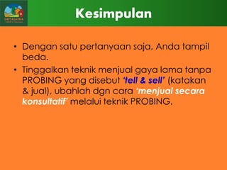 Kesimpulan
• Dengan satu pertanyaan saja, Anda tampil
beda.
• Tinggalkan teknik menjual gaya lama tanpa
PROBING yang disebut „tell & sell‟ (katakan
& jual), ubahlah dgn cara „menjual secara
konsultatif‟ melalui teknik PROBING.

 