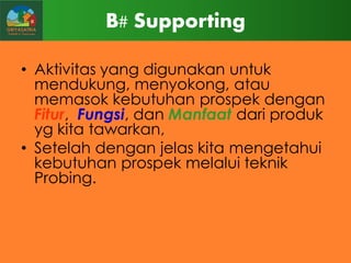 B# Supporting
• Aktivitas yang digunakan untuk
mendukung, menyokong, atau
memasok kebutuhan prospek dengan
Fitur, Fungsi, dan Manfaat dari produk
yg kita tawarkan,
• Setelah dengan jelas kita mengetahui
kebutuhan prospek melalui teknik
Probing.

 