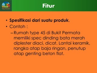 Fitur
• Spesifikasi dari suatu produk.
• Contoh :
– Rumah type 45 di Bukit Permata
memiliki spec dinding bata merah
diplester diaci, dicat. Lantai keramik,
rangka atap baja ringan, penutup
atap genting beton flat.

 