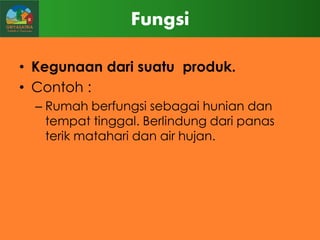 Fungsi
• Kegunaan dari suatu produk.
• Contoh :
– Rumah berfungsi sebagai hunian dan
tempat tinggal. Berlindung dari panas
terik matahari dan air hujan.

 