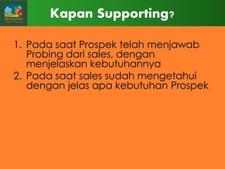 Kapan Supporting?
1. Pada saat Prospek telah menjawab
Probing dari sales, dengan
menjelaskan kebutuhannya
2. Pada saat sales sudah mengetahui
dengan jelas apa kebutuhan Prospek

 