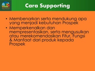Cara Supporting
• Membenarkan serta mendukung apa
yang menjadi kebutuhan Prospek
• Memperkenalkan dan
mempresentasikan, serta mengusulkan
atau merekomendasikan Fitur, Fungsi
& Manfaat dari produk kepada
Prospek

 