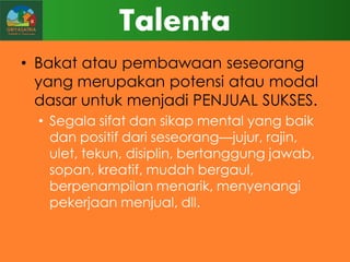 Talenta
• Bakat atau pembawaan seseorang
yang merupakan potensi atau modal
dasar untuk menjadi PENJUAL SUKSES.
• Segala sifat dan sikap mental yang baik
dan positif dari seseorang—jujur, rajin,
ulet, tekun, disiplin, bertanggung jawab,
sopan, kreatif, mudah bergaul,
berpenampilan menarik, menyenangi
pekerjaan menjual, dll.

 