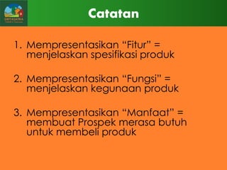 Catatan
1. Mempresentasikan “Fitur” =
menjelaskan spesifikasi produk
2. Mempresentasikan “Fungsi” =
menjelaskan kegunaan produk
3. Mempresentasikan “Manfaat” =
membuat Prospek merasa butuh
untuk membeli produk

 