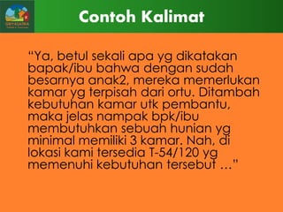 Contoh Kalimat
“Ya, betul sekali apa yg dikatakan
bapak/ibu bahwa dengan sudah
besarnya anak2, mereka memerlukan
kamar yg terpisah dari ortu. Ditambah
kebutuhan kamar utk pembantu,
maka jelas nampak bpk/ibu
membutuhkan sebuah hunian yg
minimal memiliki 3 kamar. Nah, di
lokasi kami tersedia T-54/120 yg
memenuhi kebutuhan tersebut …”

 