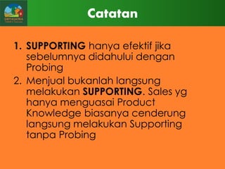 Catatan
1. SUPPORTING hanya efektif jika
sebelumnya didahului dengan
Probing
2. Menjual bukanlah langsung
melakukan SUPPORTING. Sales yg
hanya menguasai Product
Knowledge biasanya cenderung
langsung melakukan Supporting
tanpa Probing

 