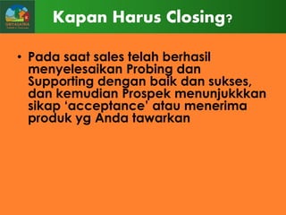 Kapan Harus Closing?
• Pada saat sales telah berhasil
menyelesaikan Probing dan
Supporting dengan baik dan sukses,
dan kemudian Prospek menunjukkkan
sikap „acceptance‟ atau menerima
produk yg Anda tawarkan

 