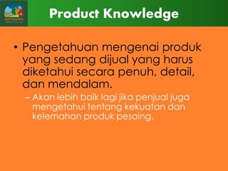 Product Knowledge
• Pengetahuan mengenai produk
yang sedang dijual yang harus
diketahui secara penuh, detail,
dan mendalam.
– Akan lebih baik lagi jika penjual juga
mengetahui tentang kekuatan dan
kelemahan produk pesaing.

 