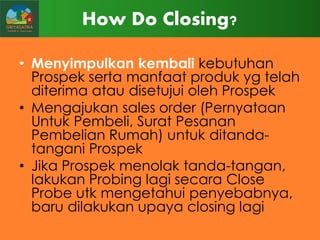 How Do Closing?
• Menyimpulkan kembali kebutuhan
Prospek serta manfaat produk yg telah
diterima atau disetujui oleh Prospek
• Mengajukan sales order (Pernyataan
Untuk Pembeli, Surat Pesanan
Pembelian Rumah) untuk ditandatangani Prospek
• Jika Prospek menolak tanda-tangan,
lakukan Probing lagi secara Close
Probe utk mengetahui penyebabnya,
baru dilakukan upaya closing lagi

 