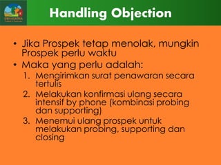 Handling Objection
• Jika Prospek tetap menolak, mungkin
Prospek perlu waktu
• Maka yang perlu adalah:
1. Mengirimkan surat penawaran secara
tertulis
2. Melakukan konfirmasi ulang secara
intensif by phone (kombinasi probing
dan supporting)
3. Menemui ulang prospek untuk
melakukan probing, supporting dan
closing

 