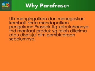 Why Parafrase?
Utk mengingatkan dan menegaskan
kembali, serta mendapatkan
pengakuan Prospek ttg kebutuhannya
thd manfaat produk yg telah diterima
atau disetujui dlm pembicaraan
sebelumnya.

 