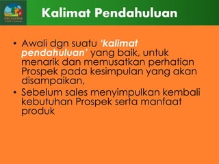 Kalimat Pendahuluan
• Awali dgn suatu „kalimat
pendahuluan‟ yang baik, untuk
menarik dan memusatkan perhatian
Prospek pada kesimpulan yang akan
disampaikan,
• Sebelum sales menyimpulkan kembali
kebutuhan Prospek serta manfaat
produk

 