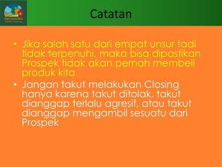 Catatan
• Jika salah satu dari empat unsur tadi
tidak terpenuhi, maka bisa dipastikan
Prospek tidak akan pernah membeli
produk kita
• Jangan takut melakukan Closing
hanya karena takut ditolak, takut
dianggap terlalu agresif, atau takut
dianggap mengambil sesuatu dari
Prospek

 