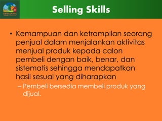 Selling Skills
• Kemampuan dan ketrampilan seorang
penjual dalam menjalankan aktivitas
menjual produk kepada calon
pembeli dengan baik, benar, dan
sistematis sehingga mendapatkan
hasil sesuai yang diharapkan
– Pembeli bersedia membeli produk yang
dijual.

 