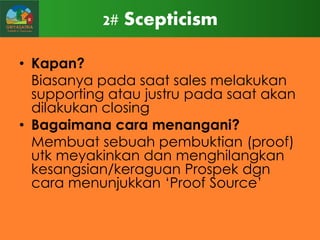 2# Scepticism
• Kapan?
Biasanya pada saat sales melakukan
supporting atau justru pada saat akan
dilakukan closing
• Bagaimana cara menangani?
Membuat sebuah pembuktian (proof)
utk meyakinkan dan menghilangkan
kesangsian/keraguan Prospek dgn
cara menunjukkan „Proof Source‟

 