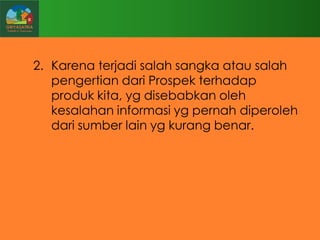 2. Karena terjadi salah sangka atau salah
pengertian dari Prospek terhadap
produk kita, yg disebabkan oleh
kesalahan informasi yg pernah diperoleh
dari sumber lain yg kurang benar.

 