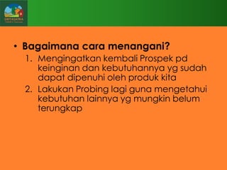 • Bagaimana cara menangani?
1. Mengingatkan kembali Prospek pd
keinginan dan kebutuhannya yg sudah
dapat dipenuhi oleh produk kita
2. Lakukan Probing lagi guna mengetahui
kebutuhan lainnya yg mungkin belum
terungkap

 