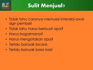 Sulit Menjual?
• Tidak tahu caranya memulai interaksi awal
dgn pembeli
• Tidak tahu harus berbuat apa?
• Harus bagaimana?
• Harus mengatakan apa?
• Terlalu banyak bicara
• Terlalu banyak basa basi

 
