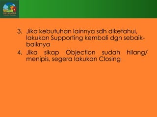 3. Jika kebutuhan lainnya sdh diketahui,
lakukan Supporting kembali dgn sebaikbaiknya
4. Jika sikap Objection sudah hilang/
menipis, segera lakukan Closing

 