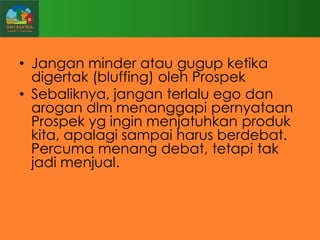 • Jangan minder atau gugup ketika
digertak (bluffing) oleh Prospek
• Sebaliknya, jangan terlalu ego dan
arogan dlm menanggapi pernyataan
Prospek yg ingin menjatuhkan produk
kita, apalagi sampai harus berdebat.
Percuma menang debat, tetapi tak
jadi menjual.

 