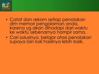 • Catat dan rekam setiap penolakan
dlm memori pengalaman anda,
karena yg akan dihadapi dari waktu
ke waktu sebenarnya hampir sama.
• Cari solusinya, belajar atasi penolakan
supaya lain kali hasilnya lebih baik.

 