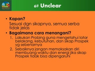 6# Unclear
• Kapan?
Sesuai dgn sikapnya, semua serba
tidak jelas
• Bagaimana cara menangani?

1. Lakukan Probing guna mengetahui latar
belakang, kebutuhan, dan sikap Prospek
yg sebenarnya
2. Sebaiknya jangan memaksakan diri
membuang waktu dan energi jika sikap
Prospek tidak bisa dipengaruhi

 