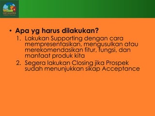 • Apa yg harus dilakukan?

1. Lakukan Supporting dengan cara
mempresentasikan, mengusulkan atau
merekomendasikan fitur, fungsi, dan
manfaat produk kita
2. Segera lakukan Closing jika Prospek
sudah menunjukkan sikap Acceptance

 