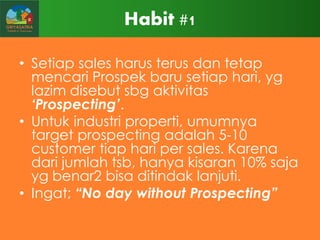 Habit #1
• Setiap sales harus terus dan tetap
mencari Prospek baru setiap hari, yg
lazim disebut sbg aktivitas
„Prospecting‟.
• Untuk industri properti, umumnya
target prospecting adalah 5-10
customer tiap hari per sales. Karena
dari jumlah tsb, hanya kisaran 10% saja
yg benar2 bisa ditindak lanjuti.
• Ingat; “No day without Prospecting”

 