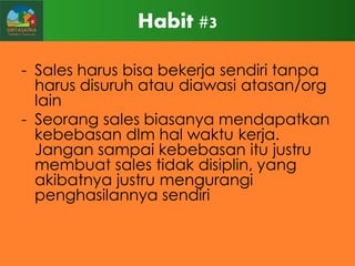 Habit #3
- Sales harus bisa bekerja sendiri tanpa
harus disuruh atau diawasi atasan/org
lain
- Seorang sales biasanya mendapatkan
kebebasan dlm hal waktu kerja.
Jangan sampai kebebasan itu justru
membuat sales tidak disiplin, yang
akibatnya justru mengurangi
penghasilannya sendiri

 