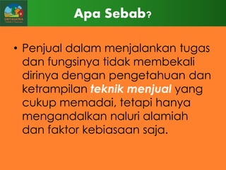 Apa Sebab?
• Penjual dalam menjalankan tugas
dan fungsinya tidak membekali
dirinya dengan pengetahuan dan
ketrampilan teknik menjual yang
cukup memadai, tetapi hanya
mengandalkan naluri alamiah
dan faktor kebiasaan saja.

 