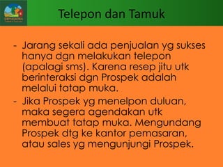 Telepon dan Tamuk
- Jarang sekali ada penjualan yg sukses
hanya dgn melakukan telepon
(apalagi sms). Karena resep jitu utk
berinteraksi dgn Prospek adalah
melalui tatap muka.
- Jika Prospek yg menelpon duluan,
maka segera agendakan utk
membuat tatap muka. Mengundang
Prospek dtg ke kantor pemasaran,
atau sales yg mengunjungi Prospek.

 