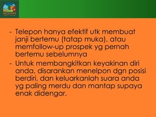 - Telepon hanya efektif utk membuat
janji bertemu (tatap muka), atau
memfollow-up prospek yg pernah
bertemu sebelumnya
- Untuk membangkitkan keyakinan diri
anda, disarankan menelpon dgn posisi
berdiri, dan keluarkanlah suara anda
yg paling merdu dan mantap supaya
enak didengar.

 