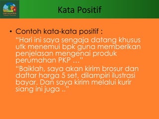 Kata Positif
• Contoh kata-kata positif :
“Hari ini saya sengaja datang khusus
utk menemui bpk guna memberikan
penjelasan mengenai produk
perumahan PKP …”
“Baiklah, saya akan kirim brosur dan
daftar harga 5 set, dilampiri ilustrasi
bayar. Dan saya kirim melalui kurir
siang ini juga ..”

 
