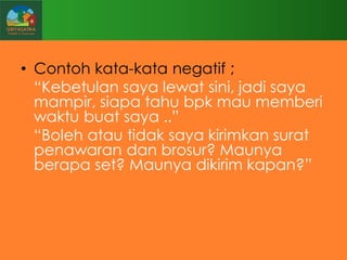 • Contoh kata-kata negatif ;
“Kebetulan saya lewat sini, jadi saya
mampir, siapa tahu bpk mau memberi
waktu buat saya ..”
“Boleh atau tidak saya kirimkan surat
penawaran dan brosur? Maunya
berapa set? Maunya dikirim kapan?”

 