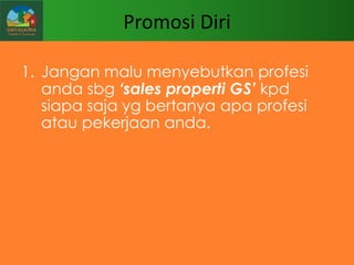 Promosi Diri
1. Jangan malu menyebutkan profesi
anda sbg „sales properti GS‟ kpd
siapa saja yg bertanya apa profesi
atau pekerjaan anda.

 