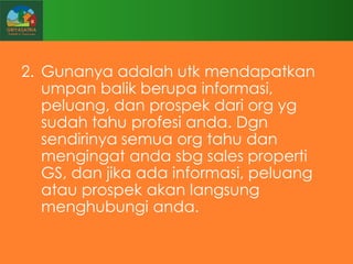 2. Gunanya adalah utk mendapatkan
umpan balik berupa informasi,
peluang, dan prospek dari org yg
sudah tahu profesi anda. Dgn
sendirinya semua org tahu dan
mengingat anda sbg sales properti
GS, dan jika ada informasi, peluang
atau prospek akan langsung
menghubungi anda.

 