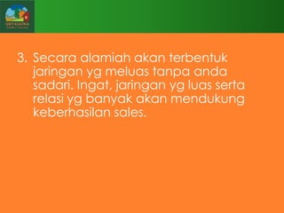 3. Secara alamiah akan terbentuk
jaringan yg meluas tanpa anda
sadari. Ingat, jaringan yg luas serta
relasi yg banyak akan mendukung
keberhasilan sales.

 