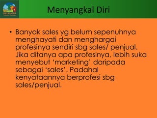 Menyangkal Diri
• Banyak sales yg belum sepenuhnya
menghayati dan menghargai
profesinya sendiri sbg sales/ penjual.
Jika ditanya apa profesinya, lebih suka
menyebut „marketing‟ daripada
sebagai „sales‟. Padahal
kenyataannya berprofesi sbg
sales/penjual.

 