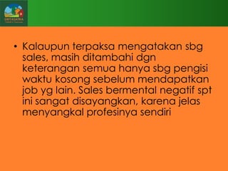 • Kalaupun terpaksa mengatakan sbg
sales, masih ditambahi dgn
keterangan semua hanya sbg pengisi
waktu kosong sebelum mendapatkan
job yg lain. Sales bermental negatif spt
ini sangat disayangkan, karena jelas
menyangkal profesinya sendiri

 