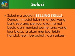 Solusi
• Solusinya adalah SELLING SKILLS.
Dengan modal teknik menjual yang
baik, seorang penjual akan tampil
beda dan menjadi pemenang yang
luar biasa. Ia akan menjadi lebih
handal, lebih bergairah, dan sukses.

 